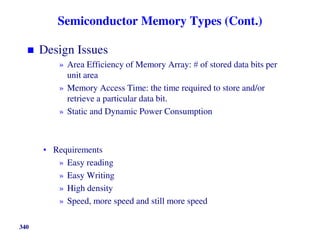 Semiconductor Memory Types (Cont.)
 Design Issues
» Area Efficiency of Memory Array:  of stored data bits per
unit area
» Memory Access Time: the time required to store and/or
retrieve a particular data bit.
» Static and Dynamic Power Consumption
• Requirements
» Easy reading
» Easy Writing
» High density
» Speed, more speed and still more speed
340
 