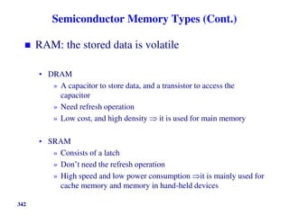 Semiconductor Memory Types (Cont.)
 RAM: the stored data is volatile
• DRAM
» A capacitor to store data, and a transistor to access the
capacitor
» Need refresh operation
» Low cost, and high density  it is used for main memory
• SRAM
» Consists of a latch
» Don’t need the refresh operation
» High speed and low power consumption it is mainly used for
cache memory and memory in hand-held devices
342
 