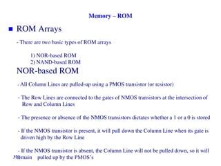 Memory – ROM
 ROM Arrays
- There are two basic types of ROM arrays
1) NOR-based ROM
2) NAND-based ROM
NOR-based ROM
- All Column Lines are pulled-up using a PMOS transistor (or resistor)
- The Row Lines are connected to the gates of NMOS transistors at the intersection of
Row and Column Lines
- The presence or absence of the NMOS transistors dictates whether a 1 or a 0 is stored
- If the NMOS transistor is present, it will pull down the Column Line when its gate is
driven high by the Row Line
- If the NMOS transistor is absent, the Column Line will not be pulled down, so it will
remain pulled up by the PMOS’s
372
 