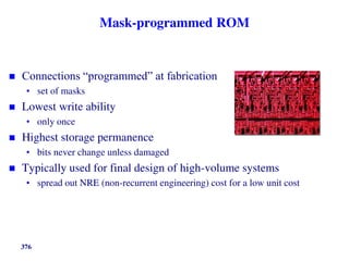 376
Mask-programmed ROM
 Connections “programmed” at fabrication
• set of masks
 Lowest write ability
• only once
 Highest storage permanence
• bits never change unless damaged
 Typically used for final design of high-volume systems
• spread out NRE (non-recurrent engineering) cost for a low unit cost
 