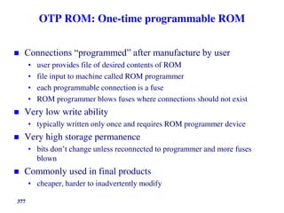 377
OTP ROM: One-time programmable ROM
 Connections “programmed” after manufacture by user
• user provides file of desired contents of ROM
• file input to machine called ROM programmer
• each programmable connection is a fuse
• ROM programmer blows fuses where connections should not exist
 Very low write ability
• typically written only once and requires ROM programmer device
 Very high storage permanence
• bits don’t change unless reconnected to programmer and more fuses
blown
 Commonly used in final products
• cheaper, harder to inadvertently modify
 