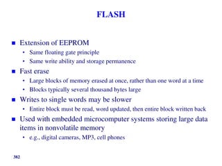 382
FLASH
 Extension of EEPROM
• Same floating gate principle
• Same write ability and storage permanence
 Fast erase
• Large blocks of memory erased at once, rather than one word at a time
• Blocks typically several thousand bytes large
 Writes to single words may be slower
• Entire block must be read, word updated, then entire block written back
 Used with embedded microcomputer systems storing large data
items in nonvolatile memory
• e.g., digital cameras, MP3, cell phones
 
