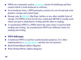  FIFOs are commonly used in electronic circuits for buffering and flow
control which is from hardware to software.
 In its hardware form, a FIFO primarily consists of a set of read and write
pointers, storage and control logic.
 Storage may be SRAM, flip-flops, latches or any other suitable form of
storage. For FIFOs of non-trivial size, a dual-port SRAM is usually used,
where one port is dedicated to writing and the other to reading.
 A synchronous FIFO is a FIFO where the same clock is used for both
reading and writing. An asynchronous FIFO uses different clocks for
reading and writing.
 FIFO full/empty
 A hardware FIFO is used for synchronization purposes. It is often
implemented as a circular queue, and thus has two pointers:
 Read Pointer/Read Address Register
 Write Pointer/Write Address Register
388
 