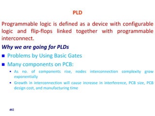 PLD
Programmable logic is defined as a device with configurable
logic and flip-flops linked together with programmable
interconnect.
Why we are going for PLDs
 Problems by Using Basic Gates
 Many components on PCB:
• As no. of components rise, nodes interconnection complexity grow
exponentially
• Growth in interconnection will cause increase in interference, PCB size, PCB
design cost, and manufacturing time
402
 