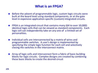 What is an FPGA?
 Before the advent of programmable logic, custom logic circuits were
built at the board level using standard components, or at the gate
level in expensive application-specific (custom) integrated circuits.
 FPGA is an integrated circuit that contains many (64 to over 10,000)
identical logic cells that can be viewed as standard components. Each
logic cell can independently take on any one of a limited set of
personalities.
 Individual cells are interconnected by a matrix of wires and
programmable switches. A user's design is implemented by
specifying the simple logic function for each cell and selectively
closing the switches in the interconnect matrix.
 Array of logic cells and interconnect form a fabric of basic building
blocks for logic circuits. Complex designs are created by combining
these basic blocks to create the desired circuit
430
 