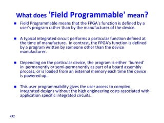 What does 'Field Programmable' mean?
 Field Programmable means that the FPGA's function is defined by a
user's program rather than by the manufacturer of the device.
 A typical integrated circuit performs a particular function defined at
the time of manufacture. In contrast, the FPGA's function is defined
by a program written by someone other than the device
manufacturer.
 Depending on the particular device, the program is either 'burned'
in permanently or semi-permanently as part of a board assembly
process, or is loaded from an external memory each time the device
is powered up.
 This user programmability gives the user access to complex
integrated designs without the high engineering costs associated with
application specific integrated circuits.
432
 