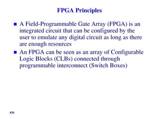 FPGA Principles
 A Field-Programmable Gate Array (FPGA) is an
integrated circuit that can be configured by the
user to emulate any digital circuit as long as there
are enough resources
 An FPGA can be seen as an array of Configurable
Logic Blocks (CLBs) connected through
programmable interconnect (Switch Boxes)
436
 
