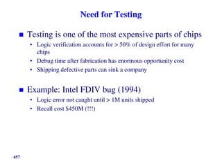 Need for Testing
 Testing is one of the most expensive parts of chips
• Logic verification accounts for > 50% of design effort for many
chips
• Debug time after fabrication has enormous opportunity cost
• Shipping defective parts can sink a company
 Example: Intel FDIV bug (1994)
• Logic error not caught until > 1M units shipped
• Recall cost $450M (!!!)
457
 