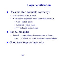 Logic Verification
 Does the chip simulate correctly?
• Usually done at HDL level
• Verification engineers write test bench for HDL
» Can’t test all cases
» Look for corner cases
» Try to break logic design
 Ex: 32-bit adder
• Test all combinations of corner cases as inputs:
» 0, 1, 2, 231-1, -1, -231, a few random numbers
 Good tests require ingenuity
458
 
