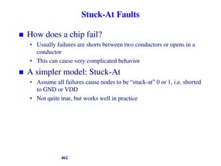 Stuck-At Faults
 How does a chip fail?
• Usually failures are shorts between two conductors or opens in a
conductor
• This can cause very complicated behavior
 A simpler model: Stuck-At
• Assume all failures cause nodes to be “stuck-at” 0 or 1, i.e. shorted
to GND or VDD
• Not quite true, but works well in practice
462
 