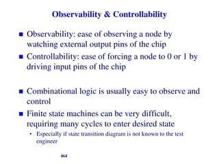 Observability & Controllability
 Observability: ease of observing a node by
watching external output pins of the chip
 Controllability: ease of forcing a node to 0 or 1 by
driving input pins of the chip
 Combinational logic is usually easy to observe and
control
 Finite state machines can be very difficult,
requiring many cycles to enter desired state
• Especially if state transition diagram is not known to the test
engineer
464
 