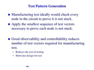 Test Pattern Generation
 Manufacturing test ideally would check every
node in the circuit to prove it is not stuck.
 Apply the smallest sequence of test vectors
necessary to prove each node is not stuck.
 Good observability and controllability reduces
number of test vectors required for manufacturing
test.
• Reduces the cost of testing
• Motivates design-for-test
465
 