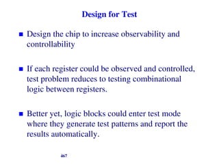Design for Test
 Design the chip to increase observability and
controllability
 If each register could be observed and controlled,
test problem reduces to testing combinational
logic between registers.
 Better yet, logic blocks could enter test mode
where they generate test patterns and report the
results automatically.
467
 