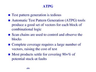 ATPG
 Test pattern generation is tedious
 Automatic Test Pattern Generation (ATPG) tools
produce a good set of vectors for each block of
combinational logic
 Scan chains are used to control and observe the
blocks
 Complete coverage requires a large number of
vectors, raising the cost of test
 Most products settle for covering 90+% of
potential stuck-at faults
470
 