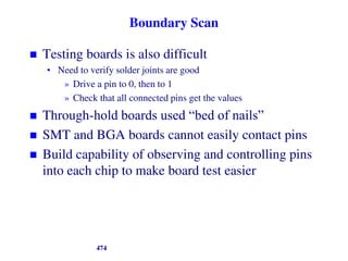 Boundary Scan
 Testing boards is also difficult
• Need to verify solder joints are good
» Drive a pin to 0, then to 1
» Check that all connected pins get the values
 Through-hold boards used “bed of nails”
 SMT and BGA boards cannot easily contact pins
 Build capability of observing and controlling pins
into each chip to make board test easier
474
 