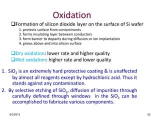 6/3/2015 52
Oxidation
1. SiO2 is an extremely hard protective coating & is unaffected
by almost all reagents except by hydrochloric acid. Thus it
stands against any contamination.
2. By selective etching of SiO2, diffusion of impurities through
carefully defined through windows in the SiO2 can be
accomplished to fabricate various components.
Formation of silicon dioxide layer on the surface of Si wafer
1. protects surface from contaminants
2. forms insulating layer between conductors
3. form barrier to dopants during diffusion or ion implantation
4. grows above and into silicon surface
Dry oxidation: lower rate and higher quality
Wet oxidation: higher rate and lower quality
 