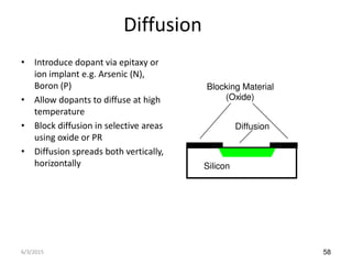 58
Diffusion
• Introduce dopant via epitaxy or
ion implant e.g. Arsenic (N),
Boron (P)
• Allow dopants to diffuse at high
temperature
• Block diffusion in selective areas
using oxide or PR
• Diffusion spreads both vertically,
horizontally Silicon
Diffusion
Blocking Material
(Oxide)
6/3/2015
 