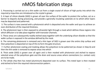 nMOS fabrication steps
1. Processing is carried out on a thin wafer cut from a single crystal of silicon of high purity into which the
required p-impurities are introduced as the crystal is grown.
2. A layer of silicon dioxide (Si02) is grown all over the surface of the wafer to protect the surface, act as a
barrier to dopants during processing, and provide a generally insulating substrate on to which other layers
may be deposited and patterned.
3. The surface is now covered with a photoresist which is deposited onto the wafer and spun to achieve an
even distribution of the required thickness.
4. The photoresist layer is then exposed to ultraviolet light through a mask which defines those regions into
which diffusion is to take place together with transistor channels.
5. These areas are subsequently readily etched away together with the underlying silicon dioxide so that the
wafer surface is exposed in the window defined by the mask.
6. The remaining photoresist is removed and a thin layer of Si02 is grown over the entire chip surface and
then polysilicon is deposited on top of this to form the gate structure.
7. Further photoresist coating and masking allows the polysilicon to be patterned (as shown in Step 6) and
then the thin oxide is removed to expose areas into which
8. Thick oxide (Si02) is grown over all again and is then masked with photoresist and etched to expose
selected areas of the polysilicon gate and the drain and source areas where connections (i.e. contact cuts)
are to be made.
9. The whole chip then has metal (aluminium) deposited over its surface. This metal layer is then masked
and etched to form the required interconnection pattern.
6/3/2015 61
 