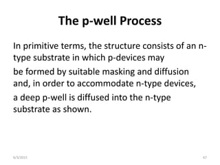The p-well Process
In primitive terms, the structure consists of an n-
type substrate in which p-devices may
be formed by suitable masking and diffusion
and, in order to accommodate n-type devices,
a deep p-well is diffused into the n-type
substrate as shown.
6/3/2015 67
 