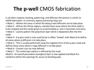 The p-well CMOS fabrication
In all other respects-masking, patterning, and diffusion-the process is similar to
nMOS fabrication. In summary, typical processing steps are:
• Mask 1 - defines the areas in which the deep p-well diffusions are to take place.
• Mask 2 - defines the thinox regions, namely those areas where the thick oxide is
to be stripped and thin oxide grown to accommodate p- and n-transistors and wires.
• Mask 3 - used to pattern the polysilicon layer which is deposited after the thin
oxide.
• Mask 4 - A p-plus mask is now used (to be in effect "Anded" with Mask 2) to define
all areas where p-diffusion is to take place.
• Mask 5 - This is usually performed using the negative form of the p-plus mask and
defines those areas where n-type diffusion is to take place.
• Mask 6 - Contact cuts are now defined.
• Mask 7 - The metal layer pattern is defined by this mask.
Mask 8 - An overall passivation (overglass) layer is now applied and Mask 8 ts
needed to define the openings for access to bonding pads.
6/3/2015 68
 