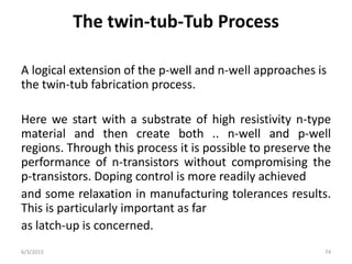 The twin-tub-Tub Process
A logical extension of the p-well and n-well approaches is
the twin-tub fabrication process.
Here we start with a substrate of high resistivity n-type
material and then create both .. n-well and p-well
regions. Through this process it is possible to preserve the
performance of n-transistors without compromising the
p-transistors. Doping control is more readily achieved
and some relaxation in manufacturing tolerances results.
This is particularly important as far
as latch-up is concerned.
6/3/2015 74
 