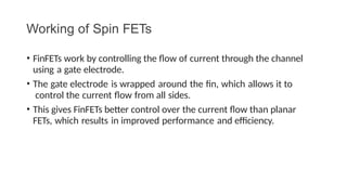 Working of Spin FETs
• FinFETs work by controlling the flow of current through the channel
using a gate electrode.
• The gate electrode is wrapped around the fin, which allows it to
control the current flow from all sides.
• This gives FinFETs better control over the current flow than planar
FETs, which results in improved performance and efficiency.
 