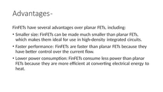 Advantages-
FinFETs have several advantages over planar FETs, including:
• Smaller size: FinFETs can be made much smaller than planar FETs,
which makes them ideal for use in high-density integrated circuits.
• Faster performance: FinFETs are faster than planar FETs because they
have better control over the current flow.
• Lower power consumption: FinFETs consume less power than planar
FETs because they are more efficient at converting electrical energy to
heat.
 