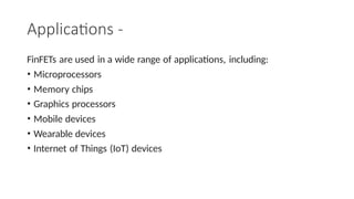 Applications -
FinFETs are used in a wide range of applications, including:
• Microprocessors
• Memory chips
• Graphics processors
• Mobile devices
• Wearable devices
• Internet of Things (IoT) devices
 