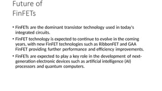 Future of
FinFETs
• FinFETs are the dominant transistor technology used in today's
integrated circuits.
• FinFET technology is expected to continue to evolve in the coming
years, with new FinFET technologies such as RibbonFET and GAA
FinFET providing further performance and efficiency improvements.
• FinFETs are expected to play a key role in the development of next-
generation electronic devices such as artificial intelligence (AI)
processors and quantum computers.
 