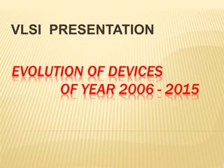EVOLUTION OF DEVICES
OF YEAR 2006 - 2015
VLSI PRESENTATION
 