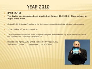 YEAR 2010
 iPad (2010)
 The device was announced and unveiled on January 27, 2010, by Steve Jobs at an
Apple press event.
 On April 3, 2010, the Wi-Fi variant of the device was released in the USA, followed by the release
 of the “Wi-Fi + 3G” variant on April 30.
 The first-generation iPad is a tablet computer designed and marketed by Apple, Developer -Apple
Inc, Manufacturer –Foxconn, Generation -1st
 Release date -April 3, 2010-United states 28, 2010-Spain ,Italy,
Switzerland ,France ; September 17, 2010 ,-China
 