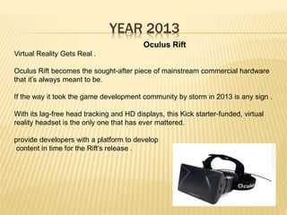 YEAR 2013
Oculus Rift
Virtual Reality Gets Real .
Oculus Rift becomes the sought-after piece of mainstream commercial hardware
that it’s always meant to be.
If the way it took the game development community by storm in 2013 is any sign .
With its lag-free head tracking and HD displays, this Kick starter-funded, virtual
reality headset is the only one that has ever mattered.
provide developers with a platform to develop
content in time for the Rift's release .
 