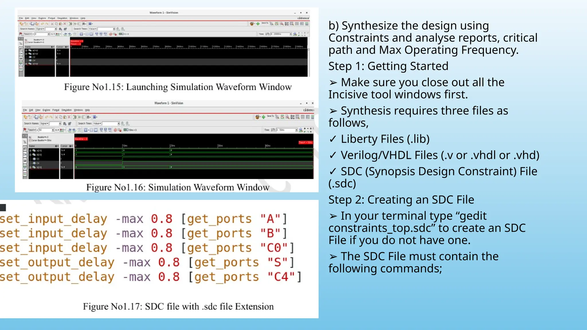 b) Synthesize the design using
Constraints and analyse reports, critical
path and Max Operating Frequency.
Step 1: Getting Started
➢ Make sure you close out all the
Incisive tool windows first.
➢ Synthesis requires three files as
follows,
✓ Liberty Files (.lib)
✓ Verilog/VHDL Files (.v or .vhdl or .vhd)
✓ SDC (Synopsis Design Constraint) File
(.sdc)
Step 2: Creating an SDC File
➢ In your terminal type “gedit
constraints_top.sdc” to create an SDC
File if you do not have one.
➢ The SDC File must contain the
following commands;
 