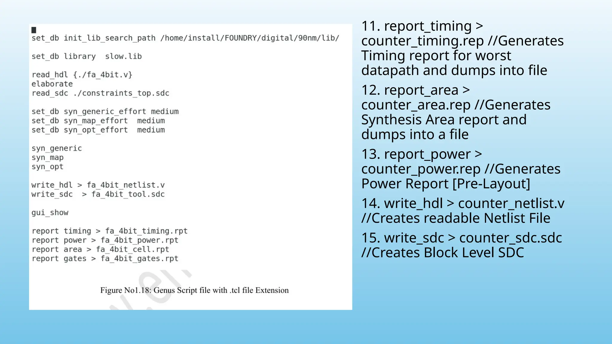 11. report_timing >
counter_timing.rep //Generates
Timing report for worst
datapath and dumps into file
12. report_area >
counter_area.rep //Generates
Synthesis Area report and
dumps into a file
13. report_power >
counter_power.rep //Generates
Power Report [Pre-Layout]
14. write_hdl > counter_netlist.v
//Creates readable Netlist File
15. write_sdc > counter_sdc.sdc
//Creates Block Level SDC
 