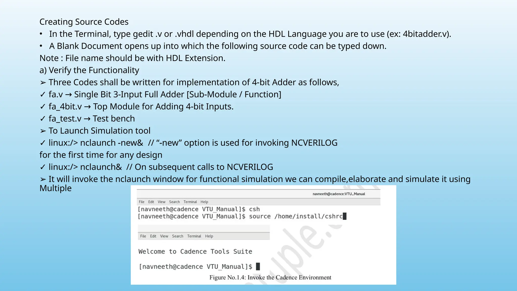 Creating Source Codes
• In the Terminal, type gedit .v or .vhdl depending on the HDL Language you are to use (ex: 4bitadder.v).
• A Blank Document opens up into which the following source code can be typed down.
Note : File name should be with HDL Extension.
a) Verify the Functionality
➢ Three Codes shall be written for implementation of 4-bit Adder as follows,
✓ fa.v Single Bit 3-Input Full Adder [Sub-Module / Function]
→
✓ fa_4bit.v Top Module for Adding 4-bit Inputs.
→
✓ fa_test.v Test bench
→
➢ To Launch Simulation tool
✓ linux:/> nclaunch -new& // “-new” option is used for invoking NCVERILOG
for the first time for any design
✓ linux:/> nclaunch& // On subsequent calls to NCVERILOG
➢ It will invoke the nclaunch window for functional simulation we can compile,elaborate and simulate it using
Multiple
 