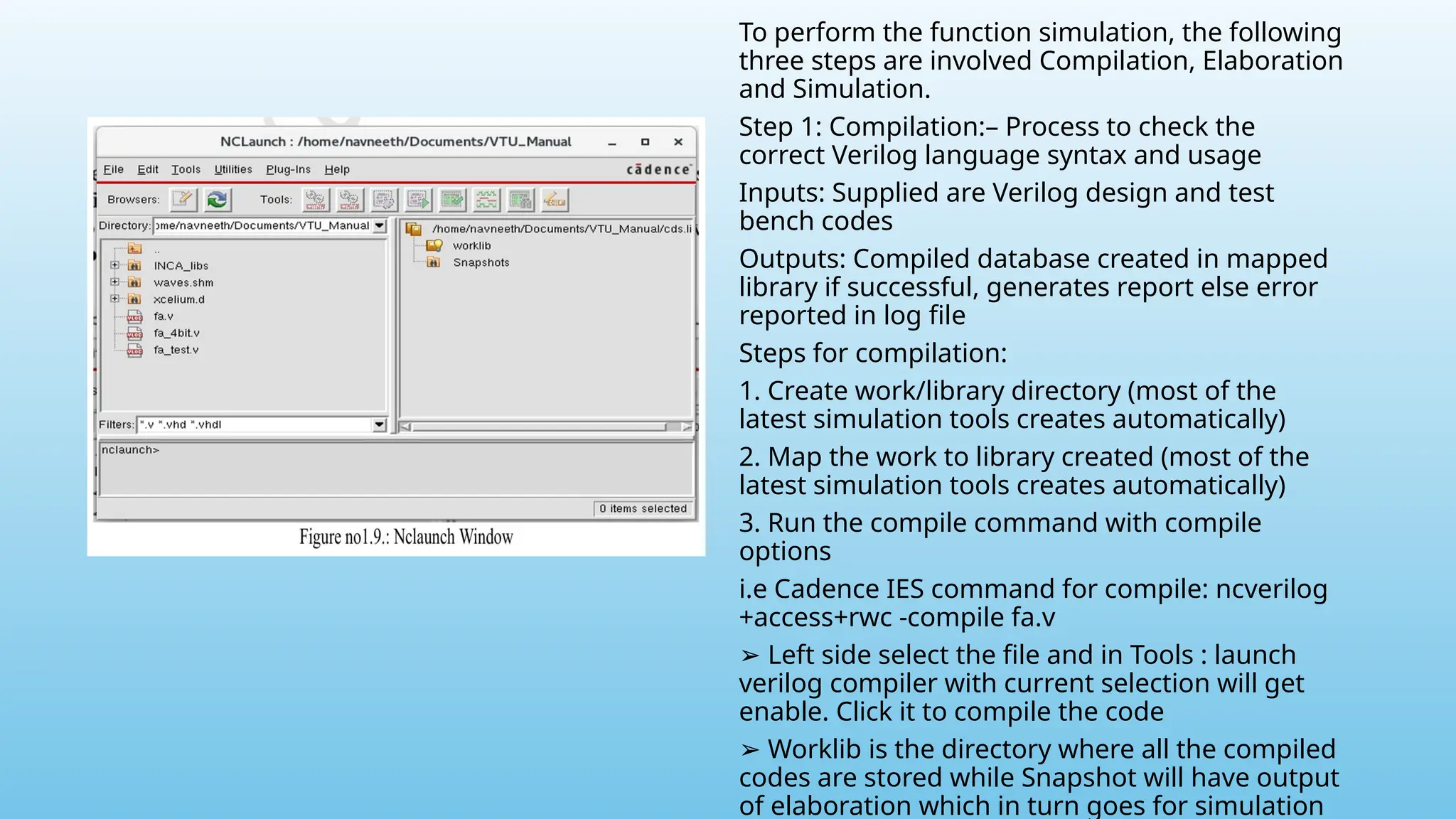 To perform the function simulation, the following
three steps are involved Compilation, Elaboration
and Simulation.
Step 1: Compilation:– Process to check the
correct Verilog language syntax and usage
Inputs: Supplied are Verilog design and test
bench codes
Outputs: Compiled database created in mapped
library if successful, generates report else error
reported in log file
Steps for compilation:
1. Create work/library directory (most of the
latest simulation tools creates automatically)
2. Map the work to library created (most of the
latest simulation tools creates automatically)
3. Run the compile command with compile
options
i.e Cadence IES command for compile: ncverilog
+access+rwc -compile fa.v
➢ Left side select the file and in Tools : launch
verilog compiler with current selection will get
enable. Click it to compile the code
➢ Worklib is the directory where all the compiled
codes are stored while Snapshot will have output
of elaboration which in turn goes for simulation
 