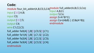 Code:
module four_bit_adder(A,B,C0,S,C4);
input [3:0] A,B;
input C0;
output [3:0] S;
output C4;
wire C1,C2,C3;
full_adder fa0(A[0],B[0],C0,S[0],C1);
full_adder fa1(A[1],B[1],C1,S[1],C2);
full_adder fa2(A[2],B[2],C2,S[2],C3);
full_adder fa3(A[3],B[3],C3,S[3],C4);
endmodule
module full_adder(A,B,Ci,S,Co);
input A,B,Ci;
output S,Co;
assign S=A^B^Ci;
assign Co=(A&B) | (Ci&(A^B));
endmodule
 