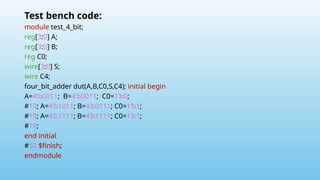 Test bench code:
module test_4_bit;
reg[3:0] A;
reg[3:0] B;
reg C0;
wire[3:0] S;
wire C4;
four_bit_adder dut(A,B,C0,S,C4); initial begin
A=4’b0011; B=4’b0011; C0=1’b0;
#10; A=4’b1011; B=4’b0111; C0=1’b1;
#10; A=4’b1111; B=4’b1111; C0=1’b1;
#10;
end initial
#50 $finish;
endmodule
 
