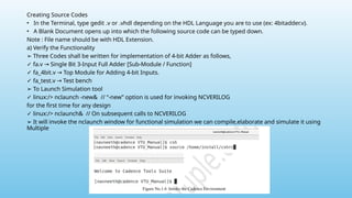 Creating Source Codes
• In the Terminal, type gedit .v or .vhdl depending on the HDL Language you are to use (ex: 4bitadder.v).
• A Blank Document opens up into which the following source code can be typed down.
Note : File name should be with HDL Extension.
a) Verify the Functionality
➢ Three Codes shall be written for implementation of 4-bit Adder as follows,
✓ fa.v Single Bit 3-Input Full Adder [Sub-Module / Function]
→
✓ fa_4bit.v Top Module for Adding 4-bit Inputs.
→
✓ fa_test.v Test bench
→
➢ To Launch Simulation tool
✓ linux:/> nclaunch -new& // “-new” option is used for invoking NCVERILOG
for the first time for any design
✓ linux:/> nclaunch& // On subsequent calls to NCVERILOG
➢ It will invoke the nclaunch window for functional simulation we can compile,elaborate and simulate it using
Multiple
 