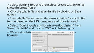 ➢ Select Multiple Step and then select “Create cds.lib File” as
shown in below figure
➢ Click the cds.lib file and save the file by clicking on Save
option
➢ Save cds.lib file and select the correct option for cds.lib file
format based on the HDL Language and Libraries used.
➢ Select “Don’t include any libraries (verilog design)” from
“New cds.lib file” and click on “OK” as in below figure
✓ We are simulating verilog design without using any
libraries
 