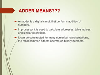  An adder is a digital circuit that performs addition of
numbers.
 In processor it is used to calculate addresses, table indices,
and similar operations.
 It can be constructed for many numerical representations,
the most common adders operate on binary numbers.
ADDER MEANS???
 
