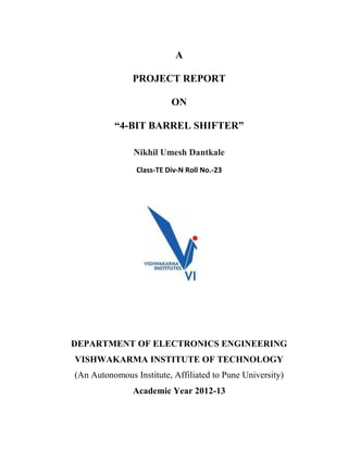 A
PROJECT REPORT
ON
“4-BIT BARREL SHIFTER”
Nikhil Umesh Dantkale
Class-TE Div-N Roll No.-23
DEPARTMENT OF ELECTRONICS ENGINEERING
VISHWAKARMA INSTITUTE OF TECHNOLOGY
(An Autonomous Institute, Affiliated to Pune University)
Academic Year 2012-13
 