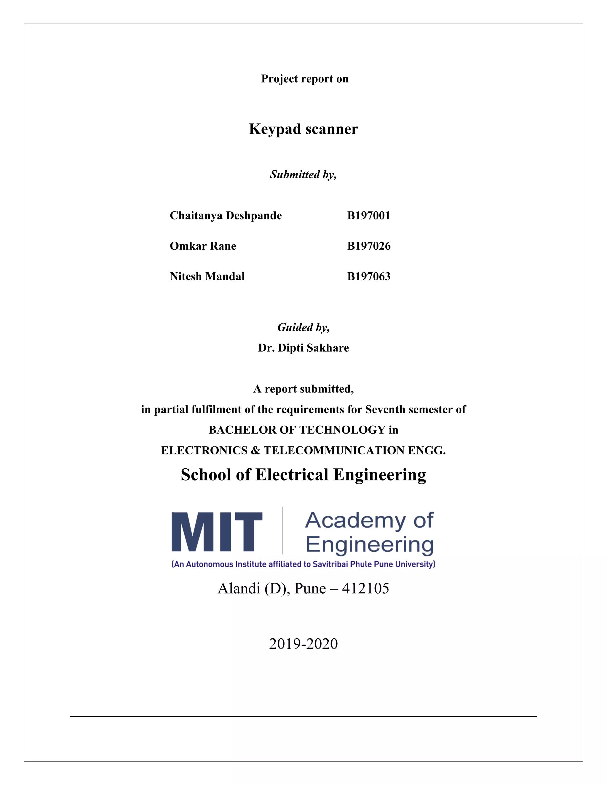 Project report on
Keypad scanner
Submitted by,
Chaitanya Deshpande B197001
Omkar Rane B197026
Nitesh Mandal B197063
Guided by,
Dr. Dipti Sakhare
A report submitted,
in partial fulfilment of the requirements for Seventh semester of
BACHELOR OF TECHNOLOGY in
ELECTRONICS & TELECOMMUNICATION ENGG.
School of Electrical Engineering
Alandi (D), Pune – 412105
2019-2020
 