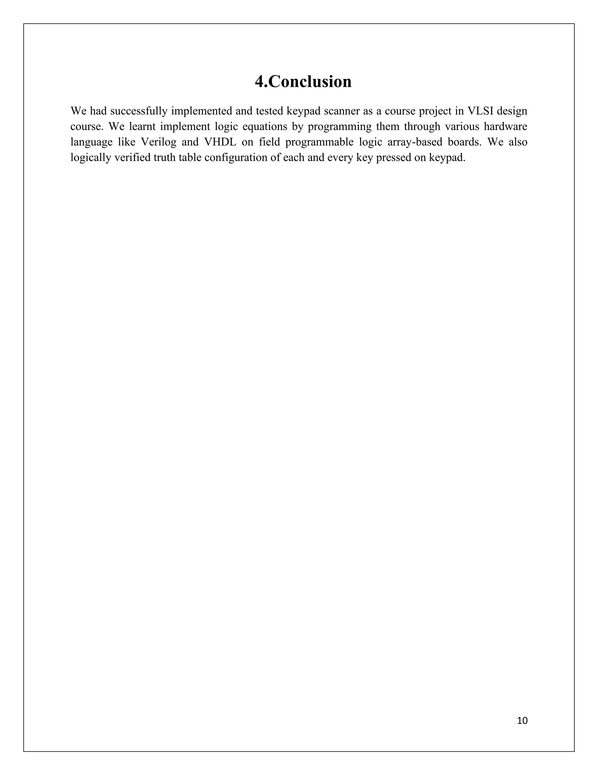 10
4.Conclusion
We had successfully implemented and tested keypad scanner as a course project in VLSI design
course. We learnt implement logic equations by programming them through various hardware
language like Verilog and VHDL on field programmable logic array-based boards. We also
logically verified truth table configuration of each and every key pressed on keypad.
 