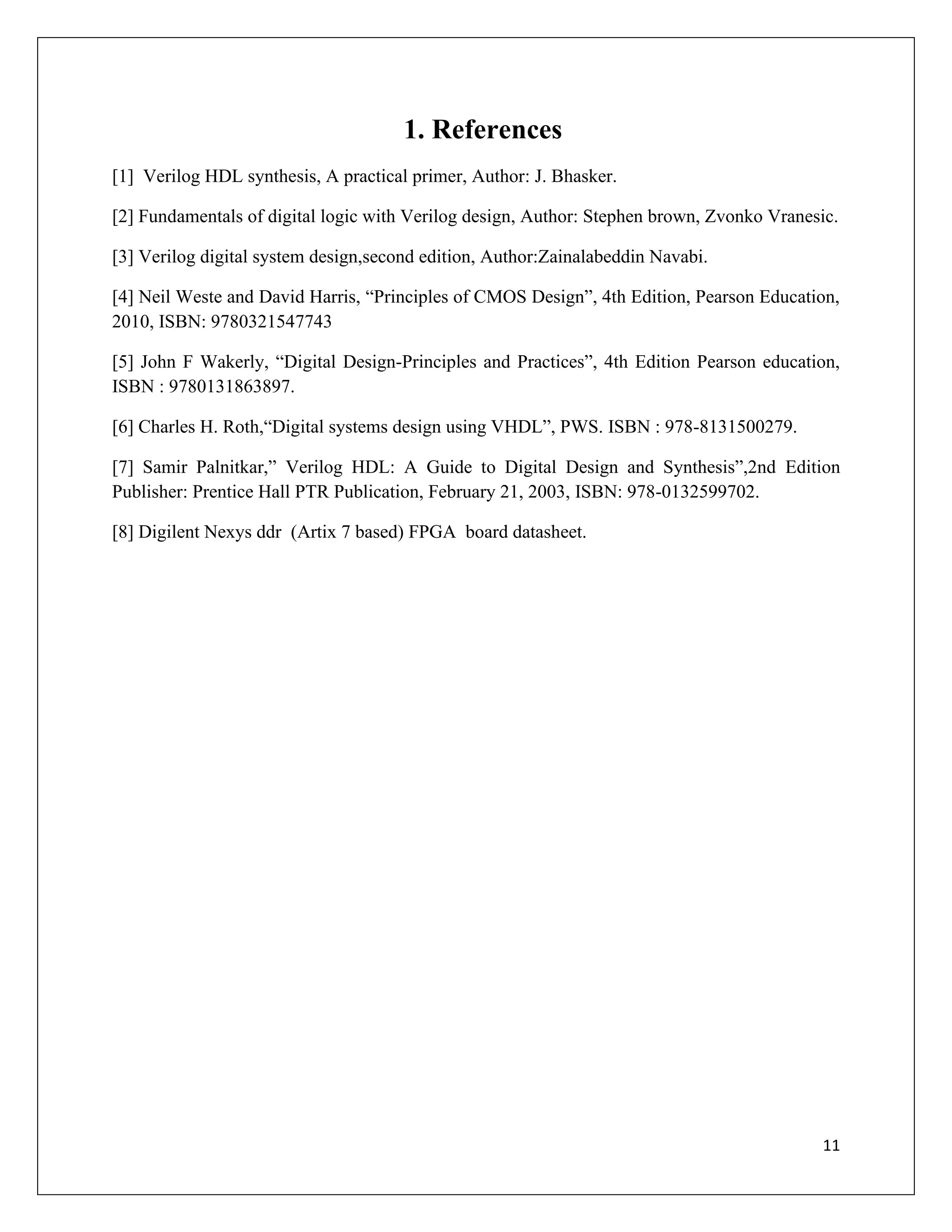 11
1. References
[1] Verilog HDL synthesis, A practical primer, Author: J. Bhasker.
[2] Fundamentals of digital logic with Verilog design, Author: Stephen brown, Zvonko Vranesic.
[3] Verilog digital system design,second edition, Author:Zainalabeddin Navabi.
[4] Neil Weste and David Harris, “Principles of CMOS Design”, 4th Edition, Pearson Education,
2010, ISBN: 9780321547743
[5] John F Wakerly, “Digital Design-Principles and Practices”, 4th Edition Pearson education,
ISBN : 9780131863897.
[6] Charles H. Roth,“Digital systems design using VHDL”, PWS. ISBN : 978-8131500279.
[7] Samir Palnitkar,” Verilog HDL: A Guide to Digital Design and Synthesis”,2nd Edition
Publisher: Prentice Hall PTR Publication, February 21, 2003, ISBN: 978-0132599702.
[8] Digilent Nexys ddr (Artix 7 based) FPGA board datasheet.
 