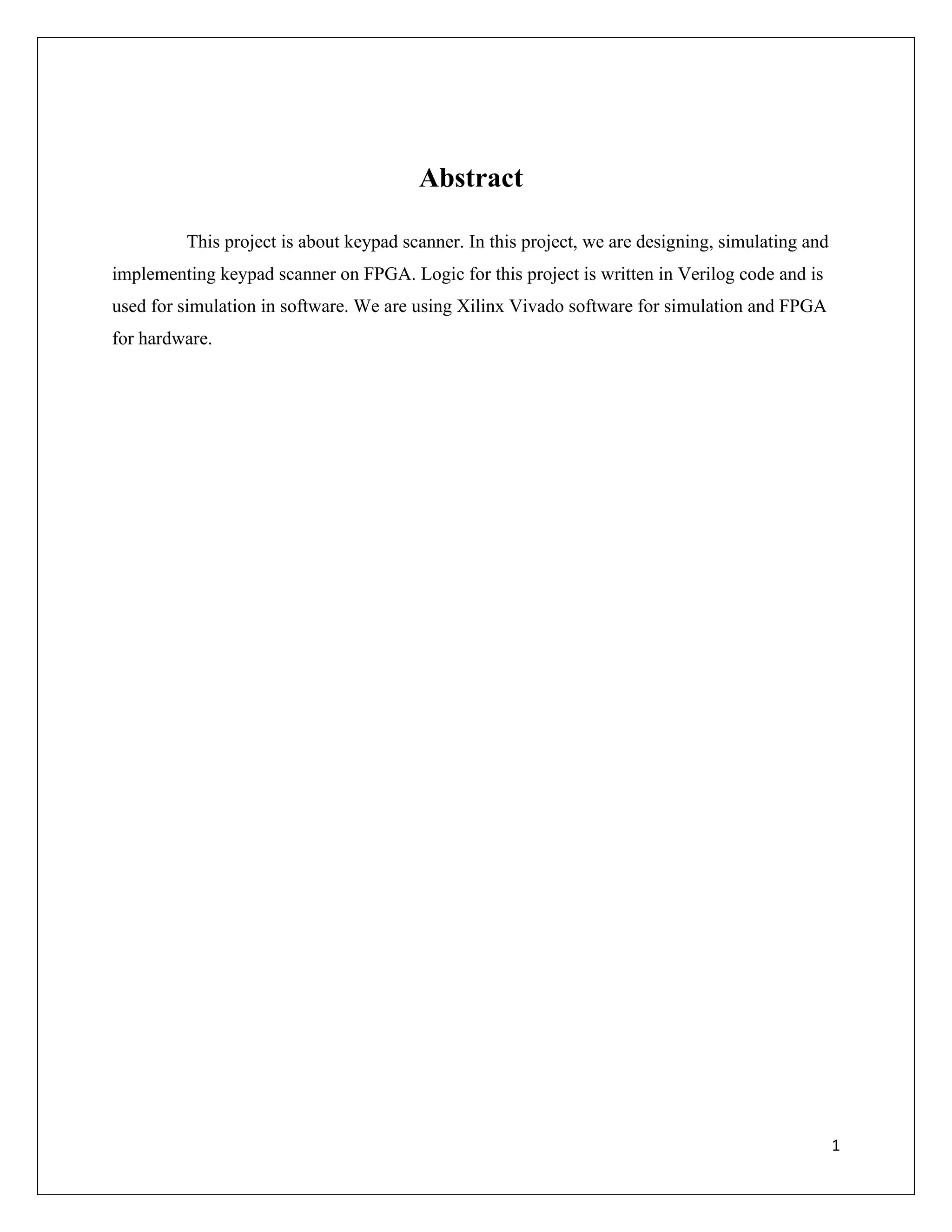 1
Abstract
This project is about keypad scanner. In this project, we are designing, simulating and
implementing keypad scanner on FPGA. Logic for this project is written in Verilog code and is
used for simulation in software. We are using Xilinx Vivado software for simulation and FPGA
for hardware.
 