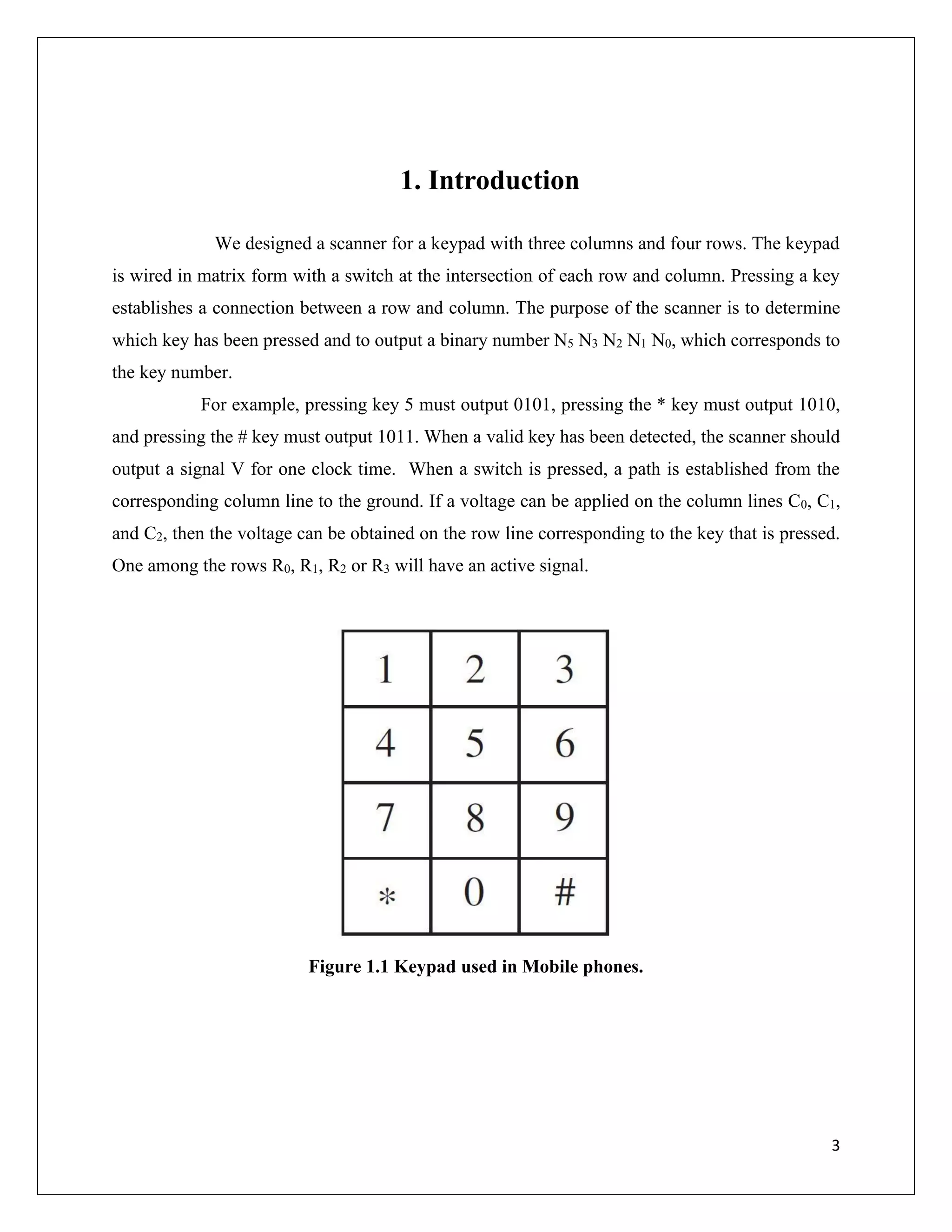 3
1. Introduction
We designed a scanner for a keypad with three columns and four rows. The keypad
is wired in matrix form with a switch at the intersection of each row and column. Pressing a key
establishes a connection between a row and column. The purpose of the scanner is to determine
which key has been pressed and to output a binary number N5 N3 N2 N1 N0, which corresponds to
the key number.
For example, pressing key 5 must output 0101, pressing the * key must output 1010,
and pressing the # key must output 1011. When a valid key has been detected, the scanner should
output a signal V for one clock time. When a switch is pressed, a path is established from the
corresponding column line to the ground. If a voltage can be applied on the column lines C0, C1,
and C2, then the voltage can be obtained on the row line corresponding to the key that is pressed.
One among the rows R0, R1, R2 or R3 will have an active signal.
Figure 1.1 Keypad used in Mobile phones.
 