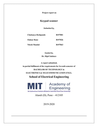 Project report on
Keypad scanner
Submitted by,
Chaitanya Deshpande B197001
Omkar Rane B197026
Nitesh Mandal B197063
Guided by,
Dr. Dipti Sakhare
A report submitted,
in partial fulfilment of the requirements for Seventh semester of
BACHELOR OF TECHNOLOGY in
ELECTRONICS & TELECOMMUNICATION ENGG.
School of Electrical Engineering
Alandi (D), Pune – 412105
2019-2020
 