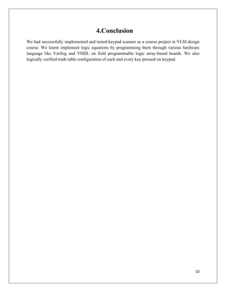 10
4.Conclusion
We had successfully implemented and tested keypad scanner as a course project in VLSI design
course. We learnt implement logic equations by programming them through various hardware
language like Verilog and VHDL on field programmable logic array-based boards. We also
logically verified truth table configuration of each and every key pressed on keypad.
 