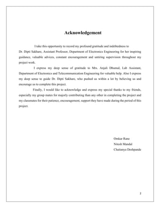 2
Acknowledgement
I take this opportunity to record my profound gratitude and indebtedness to
Dr. Dipti Sakhare, Assistant Professor, Department of Electronics Engineering for her inspiring
guidance, valuable advices, constant encouragement and untiring supervision throughout my
project work.
I express my deep sense of gratitude to Mrs. Anjali Dhumal, Lab Assistant,
Department of Electronics and Telecommunication Engineering for valuable help. Also I express
my deep sense to guide Dr. Dipti Sakhare, who pushed us within a lot by believing us and
encourage us to complete this project.
Finally, I would like to acknowledge and express my special thanks to my friends,
especially my group mates for majorly contributing than any other in completing the project and
my classmates for their patience, encouragement, support they have made during the period of this
project.
Omkar Rane
Nitesh Mandal
Chaitanya Deshpande
 